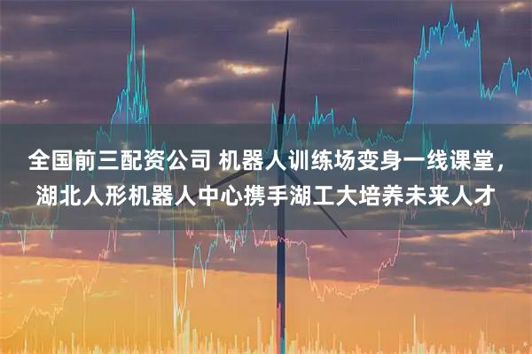 全国前三配资公司 机器人训练场变身一线课堂，湖北人形机器人中心携手湖工大培养未来人才