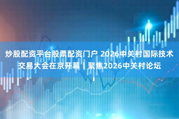炒股配资平台股票配资门户 2026中关村国际技术交易大会在京开幕丨聚焦2026中关村论坛