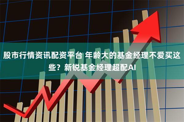 股市行情资讯配资平台 年龄大的基金经理不爱买这些？新锐基金经理超配AI