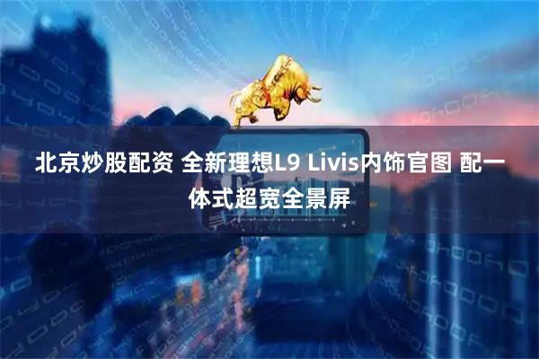 北京炒股配资 全新理想L9 Livis内饰官图 配一体式超宽全景屏