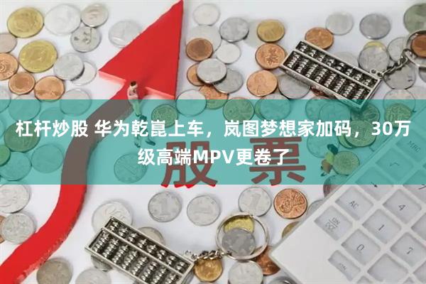 杠杆炒股 华为乾崑上车，岚图梦想家加码，30万级高端MPV更卷了
