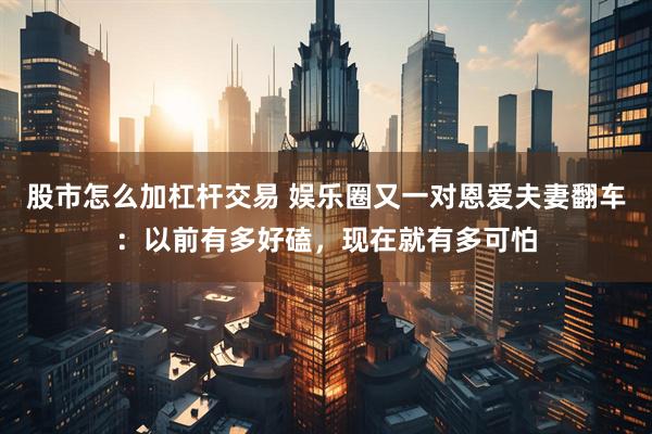 股市怎么加杠杆交易 娱乐圈又一对恩爱夫妻翻车：以前有多好磕，现在就有多可怕