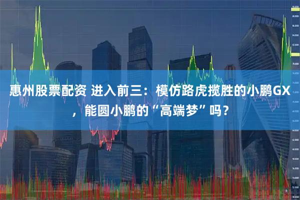 惠州股票配资 进入前三：模仿路虎揽胜的小鹏GX，能圆小鹏的“高端梦”吗？
