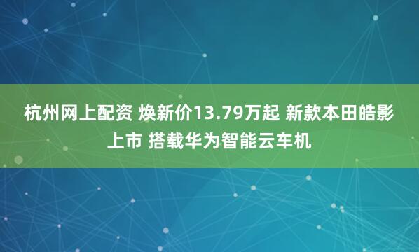 杭州网上配资 焕新价13.79万起 新款本田皓影上市 搭载华为智能云车机