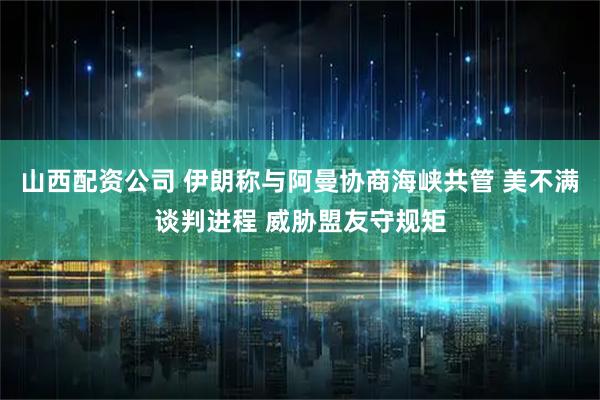 山西配资公司 伊朗称与阿曼协商海峡共管 美不满谈判进程 威胁盟友守规矩