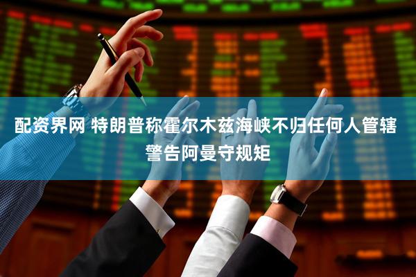 配资界网 特朗普称霍尔木兹海峡不归任何人管辖 警告阿曼守规矩