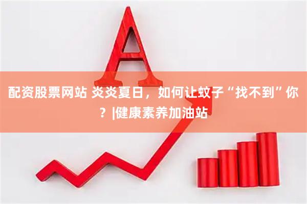 配资股票网站 炎炎夏日，如何让蚊子“找不到”你？|健康素养加油站