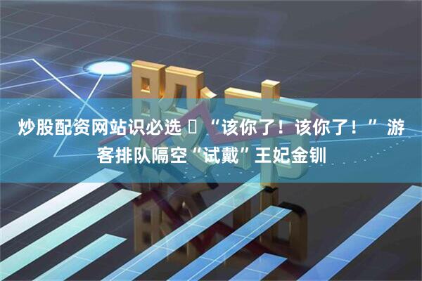 炒股配资网站识必选 ​“该你了！该你了！” 游客排队隔空“试戴”王妃金钏