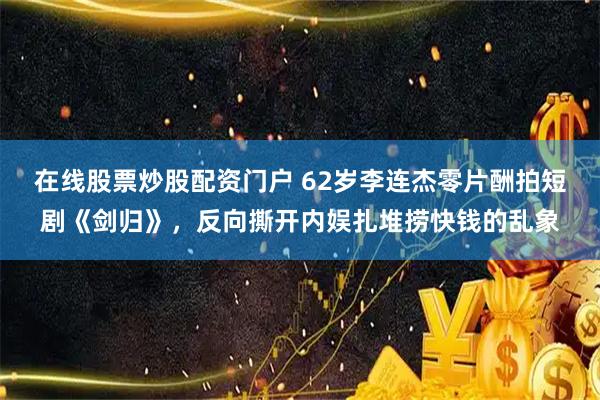 在线股票炒股配资门户 62岁李连杰零片酬拍短剧《剑归》，反向撕开内娱扎堆捞快钱的乱象