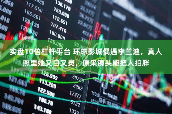 实盘10倍杠杆平台 环球影城偶遇李兰迪，真人照里她又白又灵，原来镜头能把人拍胖