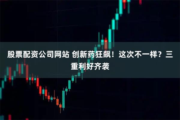 股票配资公司网站 创新药狂飙！这次不一样？三重利好齐袭