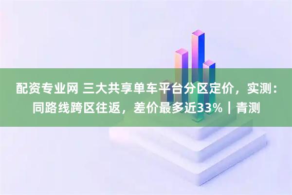 配资专业网 三大共享单车平台分区定价，实测：同路线跨区往返，差价最多近33%｜青测