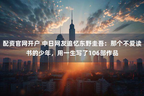 配资官网开户 中日网友追忆东野圭吾：那个不爱读书的少年，用一生写了106部作品