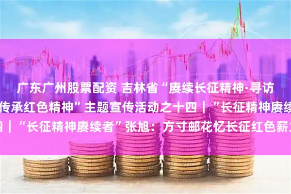 广东广州股票配资 吉林省“赓续长征精神·寻访老兵足迹讲好英雄故事传承红色精神”主题宣传活动之十四｜“长征精神赓续者”张旭：方寸邮花忆长征红色薪火代代传